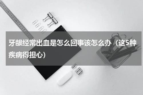 牙龈经常出血是怎么回事该怎么办（这5种疾病得担心）