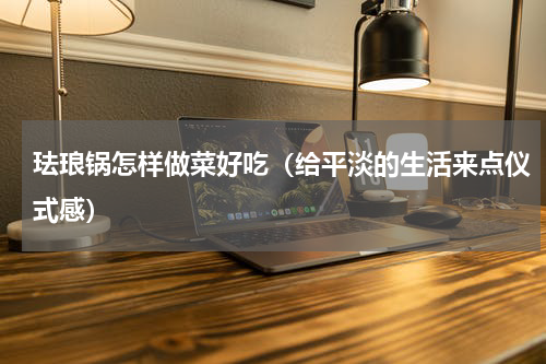 珐琅锅怎样做菜好吃（给平淡的生活来点仪式感）