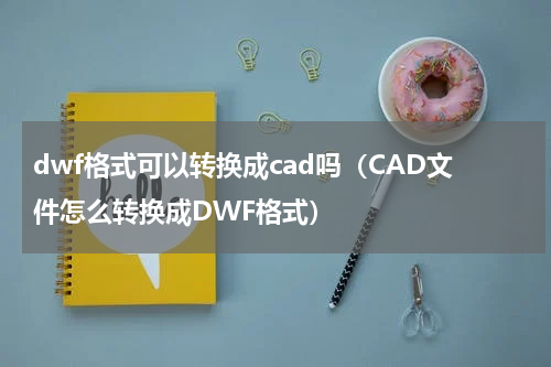 dwf格式可以转换成cad吗（CAD文件怎么转换成DWF格式）