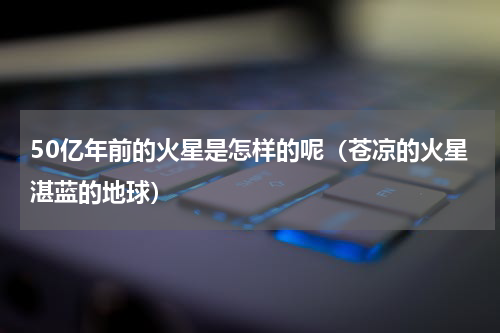 50亿年前的火星是怎样的呢（苍凉的火星湛蓝的地球）