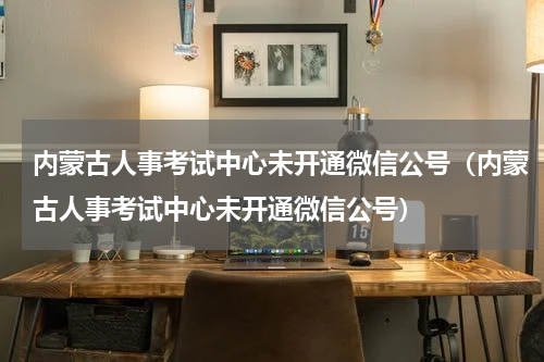 内蒙古人事考试中心未开通微信公号（内蒙古人事考试中心未开通微信公号）