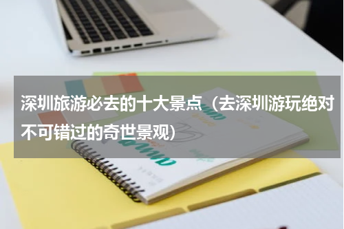 深圳旅游必去的十大景点（去深圳游玩绝对不可错过的奇世景观）
