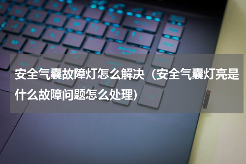 安全气囊故障灯怎么解决（安全气囊灯亮是什么故障问题怎么处理）
