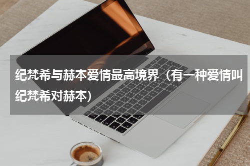 纪梵希与赫本爱情最高境界（有一种爱情叫纪梵希对赫本）