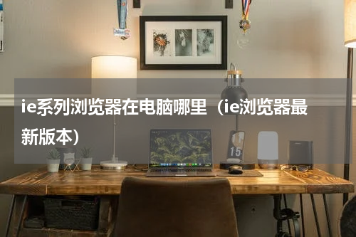 ie系列浏览器在电脑哪里（ie浏览器最新版本）